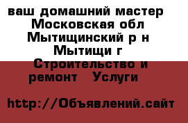 ваш домашний мастер. - Московская обл., Мытищинский р-н, Мытищи г. Строительство и ремонт » Услуги   